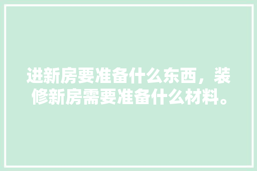 进新房要准备什么东西，装修新房需要准备什么材料。 进新房要准备什么东西，装修新房需要准备什么材料。 二手房