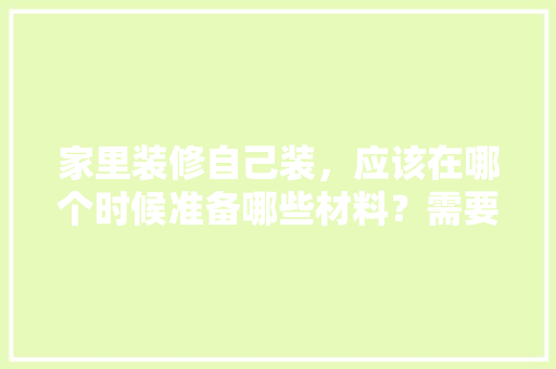 家里装修自己装，应该在哪个时候准备哪些材料？需要几个月时间，装修步骤应该准备什么材料。 家里装修自己装，应该在哪个时候准备哪些材料？需要几个月时间，装修步骤应该准备什么材料。 买房须知