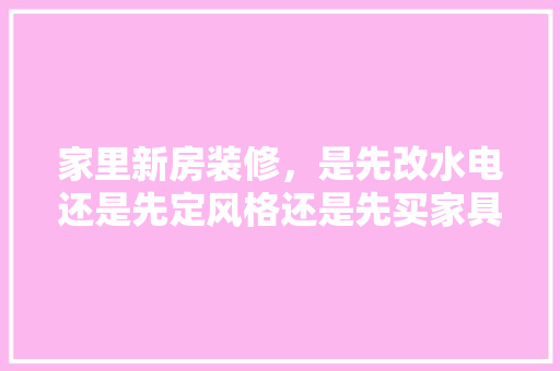 家里新房装修，是先改水电还是先定风格还是先买家具，开始装修先准备什么好呢。 家里新房装修，是先改水电还是先定风格还是先买家具，开始装修先准备什么好呢。 家居设计