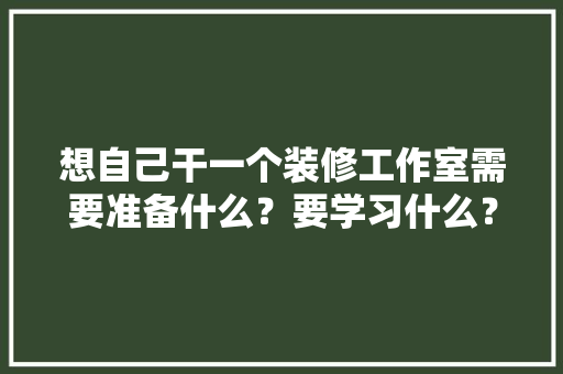 想自己干一个装修工作室需要准备什么？要学习什么？求大佬们传授一下经验，装修队进场需要准备什么东西。 买房须知