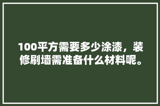 100平方需要多少涂漆，装修刷墙需准备什么材料呢。 100平方需要多少涂漆，装修刷墙需准备什么材料呢。 装修知识