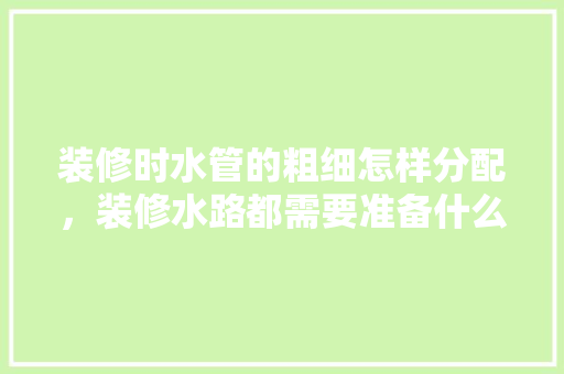 装修时水管的粗细怎样分配，装修水路都需要准备什么东西。 装修时水管的粗细怎样分配，装修水路都需要准备什么东西。 买房须知