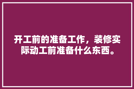 开工前的准备工作，装修实际动工前准备什么东西。 开工前的准备工作，装修实际动工前准备什么东西。 二手房