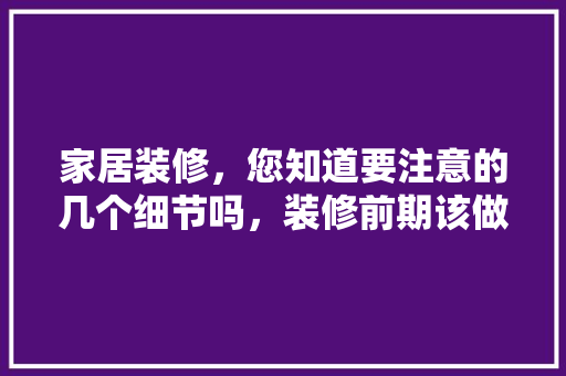 家居装修，您知道要注意的几个细节吗，装修前期该做什么准备工作。 家居装修，您知道要注意的几个细节吗，装修前期该做什么准备工作。 家居设计