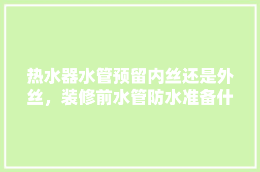 热水器水管预留内丝还是外丝，装修前水管防水准备什么材料。 热水器水管预留内丝还是外丝，装修前水管防水准备什么材料。 家居设计