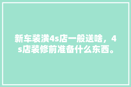 新车装潢4s店一般送啥，4s店装修前准备什么东西。 新车装潢4s店一般送啥，4s店装修前准备什么东西。 买房须知