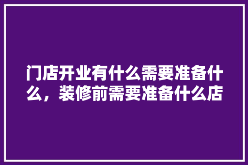 门店开业有什么需要准备什么，装修前需要准备什么店铺呢。 门店开业有什么需要准备什么，装修前需要准备什么店铺呢。 买房须知