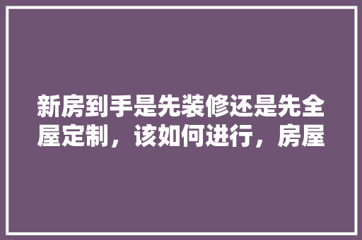 新房到手是先装修还是先全屋定制，该如何进行，房屋装修前做什么准备工作。 新房到手是先装修还是先全屋定制，该如何进行，房屋装修前做什么准备工作。 家居装饰