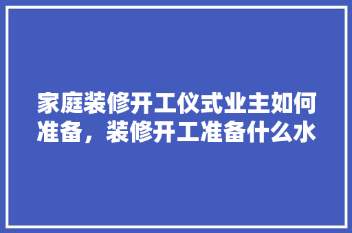 家庭装修开工仪式业主如何准备，装修开工准备什么水果。 家庭装修开工仪式业主如何准备，装修开工准备什么水果。 二手房