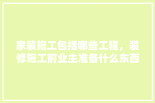 家装施工包括哪些工程，装修施工前业主准备什么东西。 家装施工包括哪些工程，装修施工前业主准备什么东西。 家居装饰