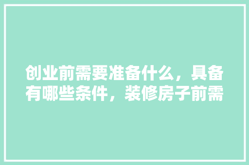 创业前需要准备什么，具备有哪些条件，装修房子前需要准备什么材料。 创业前需要准备什么，具备有哪些条件，装修房子前需要准备什么材料。 二手房