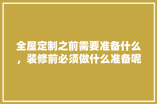 全屋定制之前需要准备什么，装修前必须做什么准备呢英语。 全屋定制之前需要准备什么，装修前必须做什么准备呢英语。 家居装饰