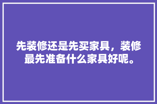 先装修还是先买家具，装修最先准备什么家具好呢。 先装修还是先买家具，装修最先准备什么家具好呢。 装修知识