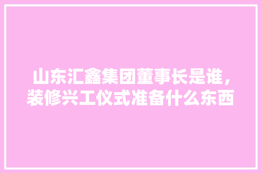 山东汇鑫集团董事长是谁，装修兴工仪式准备什么东西。 山东汇鑫集团董事长是谁，装修兴工仪式准备什么东西。 二手房