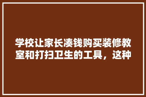 学校让家长凑钱购买装修教室和打扫卫生的工具，这种做法合理吗，装修大扫除准备什么工具好。 学校让家长凑钱购买装修教室和打扫卫生的工具，这种做法合理吗，装修大扫除准备什么工具好。 装修知识