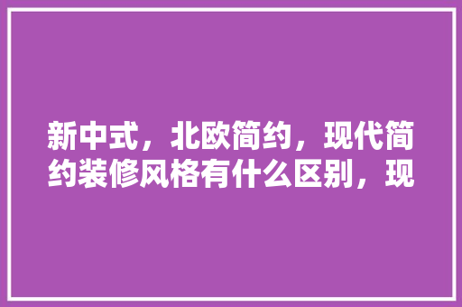新中式，北欧简约，现代简约装修风格有什么区别，现代中式装修要准备什么东西。 新中式，北欧简约，现代简约装修风格有什么区别，现代中式装修要准备什么东西。 家居装饰