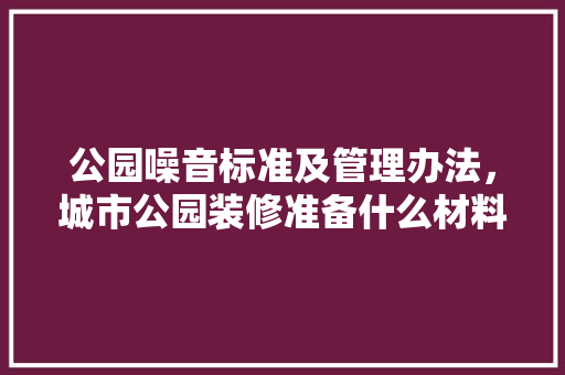 公园噪音标准及管理办法，城市公园装修准备什么材料。 公园噪音标准及管理办法，城市公园装修准备什么材料。 买房须知