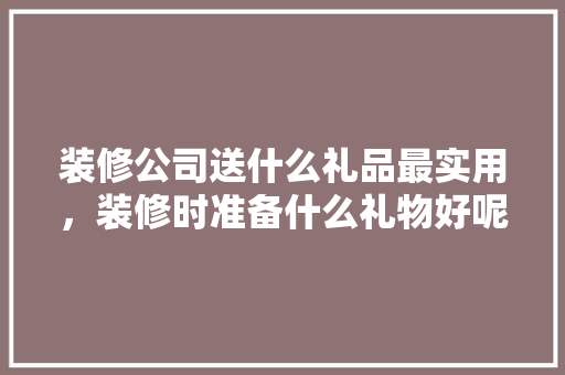 装修公司送什么礼品最实用，装修时准备什么礼物好呢。 装修公司送什么礼品最实用，装修时准备什么礼物好呢。 买房须知