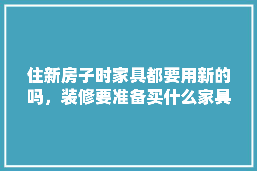 住新房子时家具都要用新的吗，装修要准备买什么家具好呢。 住新房子时家具都要用新的吗，装修要准备买什么家具好呢。 家居设计