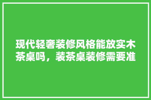 现代轻奢装修风格能放实木茶桌吗，装茶桌装修需要准备什么东西。 现代轻奢装修风格能放实木茶桌吗，装茶桌装修需要准备什么东西。 二手房