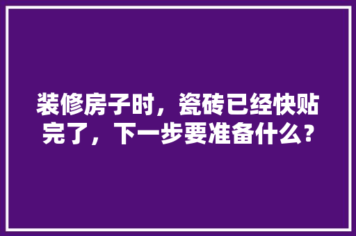 装修房子时，瓷砖已经快贴完了，下一步要准备什么？注意哪些，装修贴砖后要做什么准备工作。 装修房子时，瓷砖已经快贴完了，下一步要准备什么？注意哪些，装修贴砖后要做什么准备工作。 家居装饰