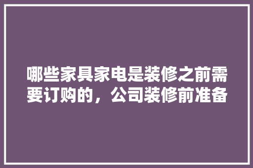 哪些家具家电是装修之前需要订购的，公司装修前准备什么东西比较好。 哪些家具家电是装修之前需要订购的，公司装修前准备什么东西比较好。 二手房