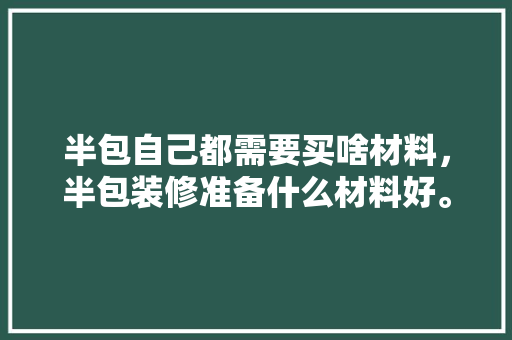半包自己都需要买啥材料，半包装修准备什么材料好。 半包自己都需要买啥材料，半包装修准备什么材料好。 买房须知