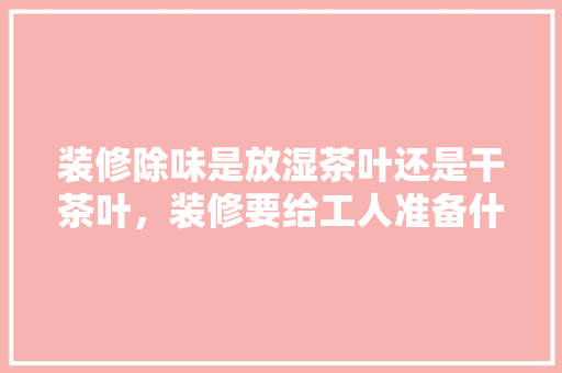 装修除味是放湿茶叶还是干茶叶，装修要给工人准备什么茶具。 装修除味是放湿茶叶还是干茶叶，装修要给工人准备什么茶具。 买房须知