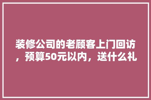 装修公司的老顾客上门回访，预算50元以内，送什么礼品比较合适，装修工人上门。 装修公司的老顾客上门回访，预算50元以内，送什么礼品比较合适，装修工人上门。 家居设计