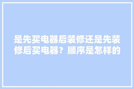 是先买电器后装修还是先装修后买电器？顺序是怎样的呢，新房装修之前准备什么东西。 是先买电器后装修还是先装修后买电器？顺序是怎样的呢，新房装修之前准备什么东西。 二手房