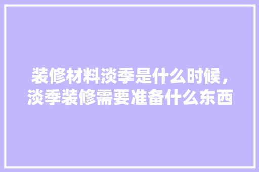 装修材料淡季是什么时候，淡季装修需要准备什么东西。 装修材料淡季是什么时候，淡季装修需要准备什么东西。 二手房