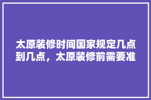 太原装修时间国家规定几点到几点，太原装修前需要准备什么东西。 太原装修时间国家规定几点到几点，太原装修前需要准备什么东西。 家居设计