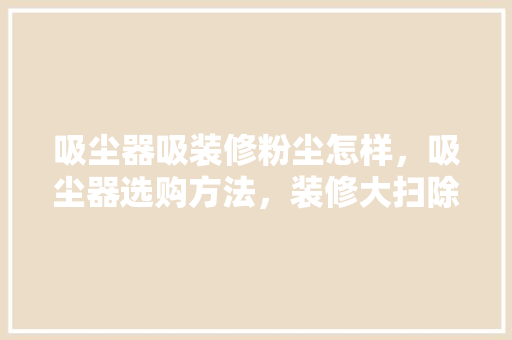 吸尘器吸装修粉尘怎样，吸尘器选购方法，装修大扫除准备什么物品。 吸尘器吸装修粉尘怎样，吸尘器选购方法，装修大扫除准备什么物品。 买房须知