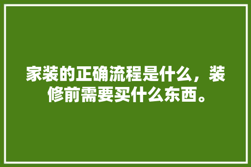 家装的正确流程是什么，装修前需要买什么东西。 家装的正确流程是什么，装修前需要买什么东西。 买房须知