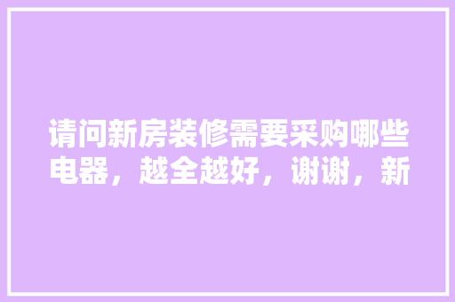 请问新房装修需要采购哪些电器，越全越好，谢谢，新装修的家应该准备什么东西。 请问新房装修需要采购哪些电器，越全越好，谢谢，新装修的家应该准备什么东西。 装修知识