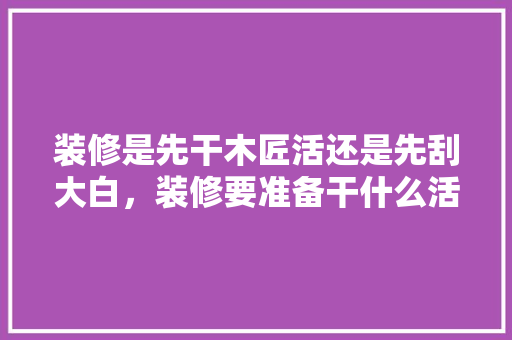 装修是先干木匠活还是先刮大白，装修要准备干什么活儿呢视频。 装修是先干木匠活还是先刮大白，装修要准备干什么活儿呢视频。 家居装饰