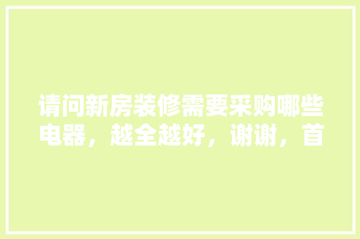 请问新房装修需要采购哪些电器，越全越好，谢谢，首次装修需要准备什么东西。 请问新房装修需要采购哪些电器，越全越好，谢谢，首次装修需要准备什么东西。 二手房