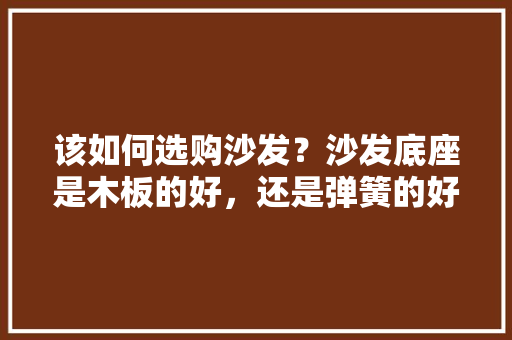 该如何选购沙发？沙发底座是木板的好，还是弹簧的好，装修要准备什么沙发好呢图片。 该如何选购沙发？沙发底座是木板的好，还是弹簧的好，装修要准备什么沙发好呢图片。 买房须知