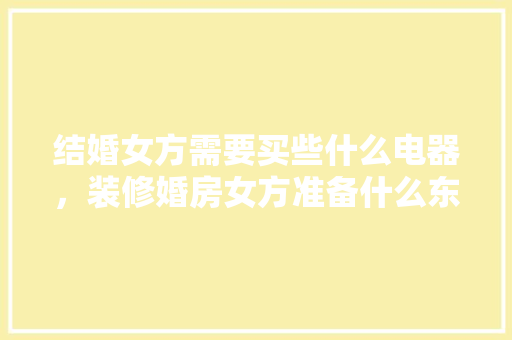 结婚女方需要买些什么电器，装修婚房女方准备什么东西。 结婚女方需要买些什么电器，装修婚房女方准备什么东西。 家居装饰