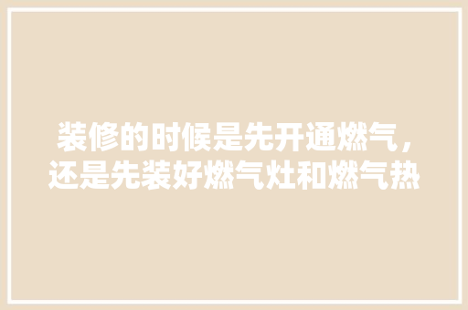 装修的时候是先开通燃气，还是先装好燃气灶和燃气热水器，装修钱需要先准备什么东西。 装修的时候是先开通燃气，还是先装好燃气灶和燃气热水器，装修钱需要先准备什么东西。 买房须知