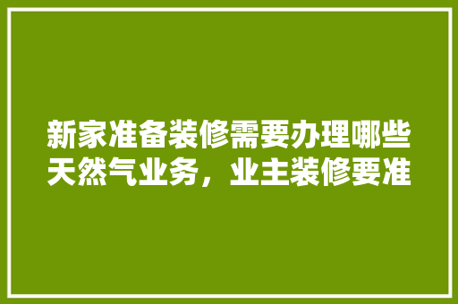 新家准备装修需要办理哪些天然气业务，业主装修要准备什么东西。 新家准备装修需要办理哪些天然气业务，业主装修要准备什么东西。 装修知识