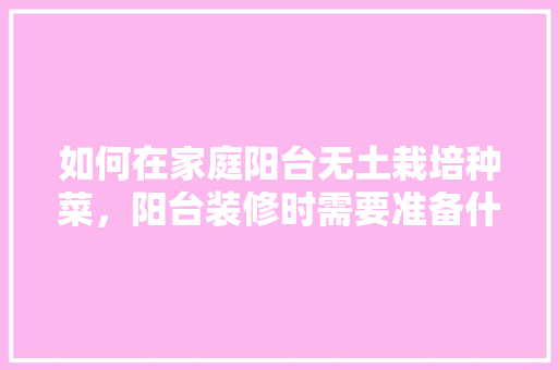 如何在家庭阳台无土栽培种菜，阳台装修时需要准备什么东西。 如何在家庭阳台无土栽培种菜，阳台装修时需要准备什么东西。 买房须知