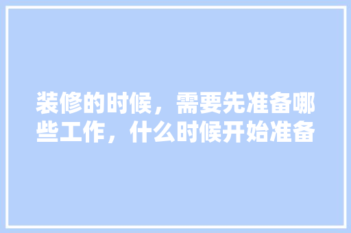 装修的时候，需要先准备哪些工作，什么时候开始准备装修房子。 装修的时候，需要先准备哪些工作，什么时候开始准备装修房子。 装修知识