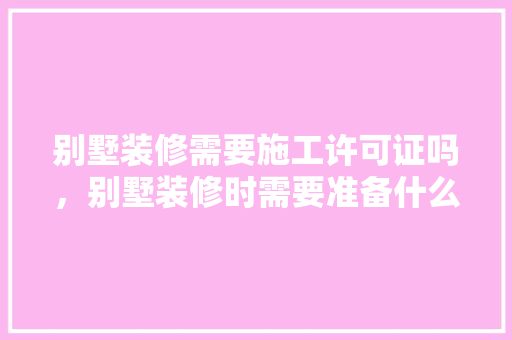 别墅装修需要施工许可证吗，别墅装修时需要准备什么东西。 别墅装修需要施工许可证吗，别墅装修时需要准备什么东西。 二手房