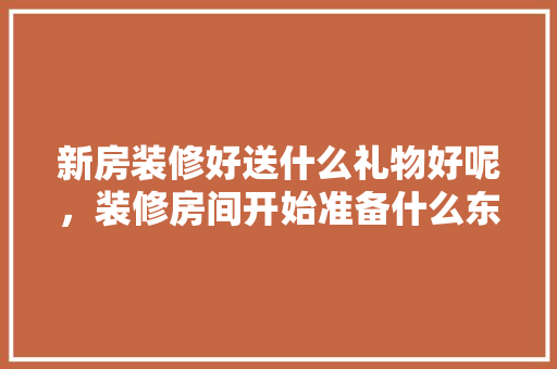 新房装修好送什么礼物好呢，装修房间开始准备什么东西。 新房装修好送什么礼物好呢，装修房间开始准备什么东西。 家居设计