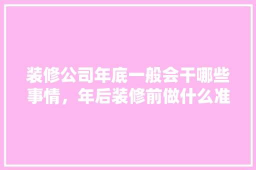 装修公司年底一般会干哪些事情，年后装修前做什么准备工作。 装修公司年底一般会干哪些事情，年后装修前做什么准备工作。 买房须知
