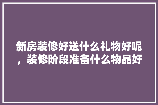 新房装修好送什么礼物好呢，装修阶段准备什么物品好呢。 新房装修好送什么礼物好呢，装修阶段准备什么物品好呢。 装修知识