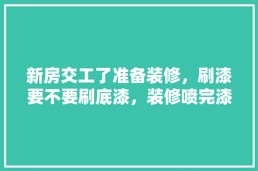 新房交工了准备装修，刷漆要不要刷底漆，装修喷完漆要做什么准备工作。 新房交工了准备装修，刷漆要不要刷底漆，装修喷完漆要做什么准备工作。 买房须知