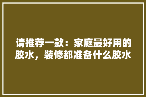 请推荐一款：家庭最好用的胶水，装修都准备什么胶水好看一点。 请推荐一款：家庭最好用的胶水，装修都准备什么胶水好看一点。 二手房