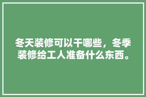 冬天装修可以干哪些，冬季装修给工人准备什么东西。 冬天装修可以干哪些，冬季装修给工人准备什么东西。 家居设计